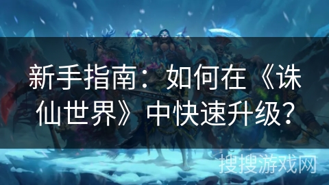 新手指南：如何在《誅仙世界》中快速升級？